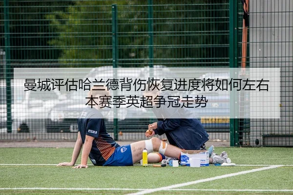 曼城评估哈兰德背伤恢复进度将如何左右本赛季英超争冠走势
