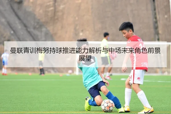 曼联青训梅努持球推进能力解析与中场未来角色前景展望