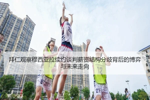 拜仁观察穆西亚拉续约谈判薪资结构分歧背后的博弈与未来走向