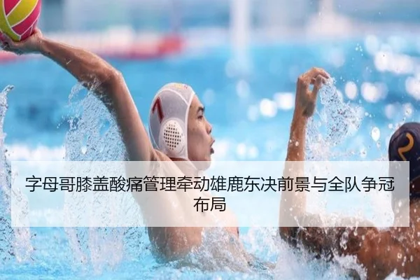 字母哥膝盖酸痛管理牵动雄鹿东决前景与全队争冠布局