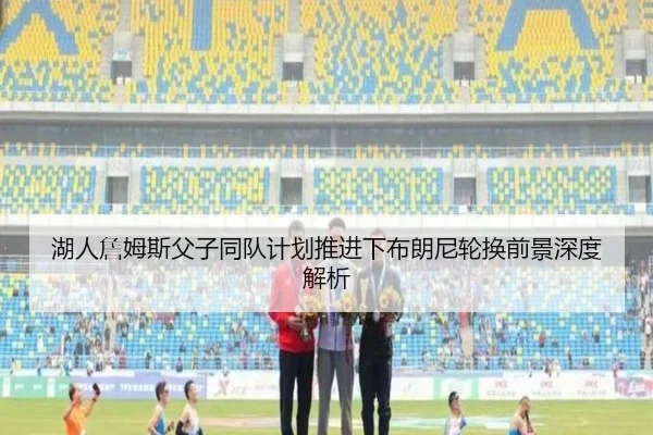 湖人詹姆斯父子同队计划推进下布朗尼轮换前景深度解析