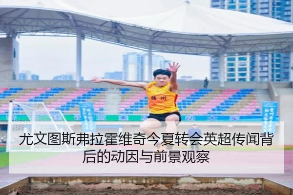 尤文图斯弗拉霍维奇今夏转会英超传闻背后的动因与前景观察